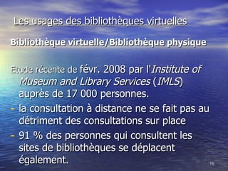 Les usages des bibliothèques virtuelles Bibliothèque virtuelle/Bibliothèque physique   Etude récente de  févr. 2008 par l' Institute of Museum and Library Services  ( IMLS ) auprès de 17 000 personnes. la consultation à distance ne se fait pas au détriment des consultations sur place  91 % des personnes qui consultent les sites de bibliothèques se déplacent également.  