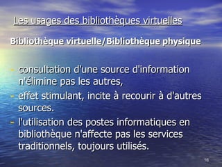Les usages des bibliothèques virtuelles Bibliothèque virtuelle/Bibliothèque physique consultation d'une source d'information n'élimine pas les autres, effet stimulant, incite à recourir à d'autres sources.  l'utilisation des postes informatiques en bibliothèque n'affecte pas les services traditionnels, toujours utilisés.  