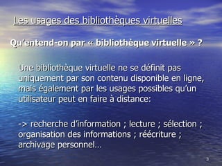 Les usages des bibliothèques virtuelles Qu’entend-on par « bibliothèque virtuelle » ? Une bibliothèque virtuelle ne se définit pas uniquement par son contenu disponible en ligne, mais également par les usages possibles qu’un utilisateur peut en faire à distance: -> recherche d’information ; lecture ; sélection ; organisation des informations ; réécriture ; archivage personnel… 