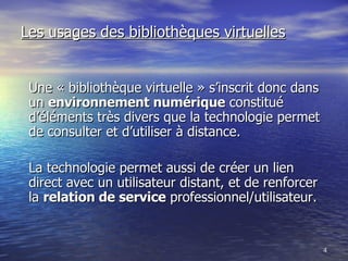 Les usages des bibliothèques virtuelles Une « bibliothèque virtuelle » s’inscrit donc dans un  environnement numérique  constitué d’éléments très divers que la technologie permet de consulter et d’utiliser à distance. La technologie permet aussi de créer un lien direct avec un utilisateur distant, et de renforcer la  relation de service  professionnel/utilisateur. 