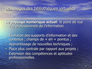 Les usages des bibliothèques virtuelles Le paysage numérique actuel : le point de vue des professionnels de l’information Évolution des supports d’information et des contenus ; champs de + en + pointus ; Apprentissage de nouvelles techniques ; Place plus centrale par rapport aux projets ; Extension des compétences et aptitudes professionnelles. 