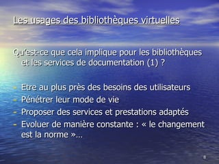 Les usages des bibliothèques virtuelles Qu’est-ce que cela implique pour les bibliothèques et les services de documentation (1) ? Etre au plus près des besoins des utilisateurs Pénétrer leur mode de vie Proposer des services et prestations adaptés Evoluer de manière constante : « le changement est la norme »… 