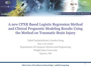 Ohio Center of Excellence in Knowledge-Enabled Computing
A new CPXR Based Logistic Regression Method
and Clinical Prognostic Modeling Results Using
the Method on Traumatic Brain Injury
Vahid Taslimitehrani, Guozhu Dong
kno.e.sis center
Department of Computer Science and Engineering
Wright State University
Dayton, OH
1
 
