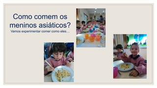 Como comem os
meninos asiáticos?
Vamos experimentar comer como eles…
 
