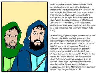 In the days that followed, Peter and John faced
persecution from the same wicked religious
leaders who had crucified Jesus. But there was no
fear, no cowardice, no denial! Peter stood before
their councils testifying with such unflinching
courage and authority of the Spirit that the Bible
says, “When they saw the boldness of Peter and
John and realized that they were uneducated,
ordinary men, they were astonished and they took
note that these men had been with Jesus.” (Acts
4:13)
In den darauf folgenden Tagen erlebten Petrus und
Johannes eine Welle von Verfolgung, von den
gleichen religiösen Führern, die ihren Erretter
gekreuzigt hatten. Aber gab es keine Furcht, keine
Feigheit und keine Verleugnung. Nachdem er
verhaftet und vor den Hohepriester gebracht
worden war, sprach Petrus mit der Kraft des
Heiligen Geistes: Die Bibel sagt,"Die Mitglieder des
Hohen Rats waren erstaunt, wie furchtlos und
sicher Petrus und Johannes sprachen, denn sie
konnten sehen, dass sie ganz einfache Männer
ohne besondere Bildung waren. Außerdem
wussten sie, dass diese Männer mit Jesus gewesen
waren." (Apostelgeschichten 4,13)
 
