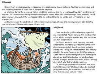 Shipwreck
One of Paul’s greatest adventures happened on a boat making its way to Rome. Paul had been arrested and
was travelling to Rome to stand trial in front of the emperor.
At one time during the journey, a violent wind blew so strong that for several days they didn’t see the sun or
the stars. All the men were losing hope of surviving this storm, when Paul stood amongst them and said, “Be of
good courage! An angel of the Lord appeared to me and said that no life will be lost. Let’s eat and get our
strength back.”
And sure enough, though the boat suffered extensive damage, all crew and passengers were able to safely
reach the island of Malta and not one life was lost!
Schiffbruch
Eines von Paulus größten Abenteuern geschah
auf einem Schiff. Paulus war auf dem Schiff, weil er
schon wieder verhaftet worden war. Nun musste er
vor dem Kaiser in Rom.
Der Sturm wurde so stark, tagelang sahen sie
weder Sonne noch Sterne, und damit war keinerlei
Orientierung möglich. Der Orkan tobte so heftig
weiter, dass schließlich keiner mehr an eine Rettung
glaubte. Da sagte Paulus zu der Schiffsbesatzung:
»Jetzt bitte ich euch eindringlich: Gebt nicht auf! In
der letzten Nacht stand neben mir ein Engel des
Gottes, er sagte: ›Fürchte dich nicht, Paulus. Alle auf
dem Schiff wird Gott am Leben lassen.‹«
Ein paar Tage später wurde das Boot vom Wind
in die Nähe der Insel Malta getrieben. Es stieß auf
felsigen Grund im flachen Wasser und zerbrach in
viele Teile. Konnten sich alle retten.
 