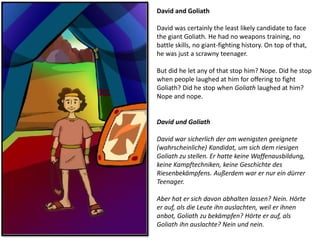 David and Goliath
David was certainly the least likely candidate to face
the giant Goliath. He had no weapons training, no
battle skills, no giant-fighting history. On top of that,
he was just a scrawny teenager.
But did he let any of that stop him? Nope. Did he stop
when people laughed at him for offering to fight
Goliath? Did he stop when Goliath laughed at him?
Nope and nope.
David und Goliath
David war sicherlich der am wenigsten geeignete
(wahrscheinliche) Kandidat, um sich dem riesigen
Goliath zu stellen. Er hatte keine Waffenausbildung,
keine Kampftechniken, keine Geschichte des
Riesenbekämpfens. Außerdem war er nur ein dürrer
Teenager.
Aber hat er sich davon abhalten lassen? Nein. Hörte
er auf, als die Leute ihn auslachten, weil er ihnen
anbot, Goliath zu bekämpfen? Hörte er auf, als
Goliath ihn auslachte? Nein und nein.
 