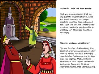 Elijah Calls Down Fire from Heaven
Elijah was a prophet when Ahab was
king over the kingdom of Israel. Ahab
was an evil man who encouraged
people to worship a false god named
Baal. Elijah said to Ahab, "There will be
no rain or dew in the kingdom of Israel
until I say so." This made King Ahab
very angry.
Elia betet um Feuer vom Himmel
Elija war Prophet, als Ahab König über
das Reich Israel war. Ahab war ein böser
Mensch, der das Volk dazu ermutigte,
einen falschen Gott anzubeten, der Baal
hieß. Elija sagte zu Ahab: „Im Reich
Israel wird es nicht regnen, und es wird
auch keinen Tau geben, bis ich es
sage.“Dies machte Ahab überaus zornig.
 