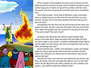 All the people of the kingdom of Israel came to Mount Carmel.
Elijah prepared a sacrifice to God. Then he told the people to pour
twelve huge pots of water on top of the sacrifice until the meat,
the wood, and even the ground around the altar were completely
wet.
Then Elijah prayed, “Lord, God of Abraham, Isaac, and Jacob,
show us today that you are the God of Israel and that I am your
servant. Answer me so that these people will know that you are
the true God."
Immediately, fire fell from the sky and burned up the meat, the
wood, the rocks, the dirt, and even the water that was around the
altar. When the people saw this, they fell on the ground and said,
“The Lord is God! The Lord is God!“
Da kamen alle Menschen des Reiches Israel auf den Berg
Karmel. Am Ende dieses Tages bereitete Elija sein Opfer für Gott
vor. Dann sagte er den Leuten: „Schüttet zwölf große Krüge Wasser
auf das Opfer, bis das Fleisch, das Holz und sogar die Erde um den
Altar vollständig nass sind."
Danach betete Elija: „HERR, Gott Abrahams, Isaaks und Jakobs,
zeige uns heute, dass du der Gott Israels bist und dass ich dein
Diener bin. Antworte mir, damit dieses Volk erkennt, dass du der
wahre Gott bist.“
Plötzlich fiel Feuer vom Himmel und verbrannte das Fleisch, das
Holz, die Steine, die Erde und sogar das Wasser, das um den Altar
stand. Als die Menschen das sahen, warfen sie sich zu Boden und
sagten: „Der HERR ist Gott! Der HERR ist Gott!“
 