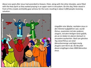 About one week after Jesus had ascended to Heaven, Peter, along with the other disciples, were filled
with the Holy Spirit as they waited praying in an upper room in Jerusalem. On this day, Peter stood in
front of the crowds and boldly gave witness for the Lord, resulting in about 3,000 people receiving
salvation.
Ungefähr eine Woche, nachdem Jesus in
den Himmel aufgefahren war, wurde
Petrus, zusammen mit den anderen
Jüngern, mit dem Heiligen Geist gefüllt,
als sie im Gebet im oberen Gemach in
Jerusalem ausharrten. Noch am gleichen
Tag stand Petrus vor einer
Menschenmenge und legte mutig
Zeugnis vom Herrn ab. Als Resultat
davon empfingen etwa 3000 Menschen
Jesus.
 