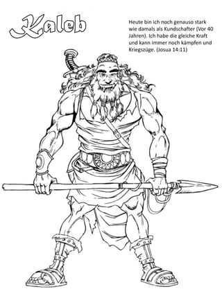 Heute bin ich noch genauso stark
wie damals als Kundschafter (Vor 40
Jahren). Ich habe die gleiche Kraft
und kann immer noch kämpfen und
Kriegszüge. (Josua 14:11)
 