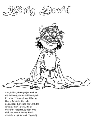»Du, Goliat, trittst gegen mich an
mit Schwert, Lanze und Wurfspieß.
Ich aber komme mit der Hilfe des
Herrn. Er ist der Herr, der
allmächtige Gott, und der Gott des
israelitischen Heeres, die du
verhöhnt hast! Heute noch wird
dich der Herr in meine Hand
ausliefern.« (1 Samuel 17:45-46)
 