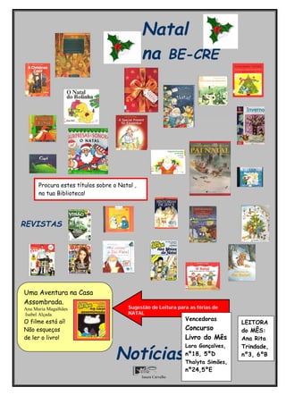 Natal
                                              na BE-CRE




      Procura estes títulos sobre o Natal ,
      na tua Biblioteca!




REVISTAS




Uma Aventura na Casa
Assombrada.
Ana Maria Magalhães                    Sugestão de Leitura para as férias de
Isabel Alçada                          NATAL
O filme está aí!                                                Vencedoras
                                                                                  LEITORA
Não esqueças                                                    Concurso          do MÊS:
de ler o livro!                                                 Livro do Mês      Ana Rita
                                                                Lara Gonçalves,   Trindade,
                                   Notícias                     nº18, 5ºD
                                                                Thalyta Simões,
                                                                                  nº3, 6ºB

                                                                nº24,5ºE
                                              Isaura Carvalho
 
