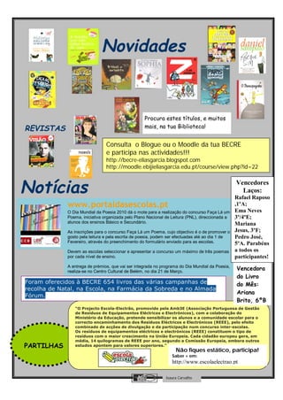 Novidades
                               s

                                                    Procura estes títulos, e muitos
REVISTAS                                            mais, na tua Biblioteca!


                                 Consulta o Blogue ou o Moodle da tua BECRE
                                 e participa nas actividades!!!
                                 http://becre-eliasgarcia.blogspot.com
                                 http://moodle.ebijieliasgarcia.edu.pt/course/view.php?id=22



Notícias                                                                                          Vencedores
                                                                                                    Laços:
                                                                                                  Rafael Raposo
              www.portaldasescolas.pt                                                             ,1ºA;
              O Dia Mundial da Poesia 2010 dá o mote para a realização do concurso Faça Lá um     Ema Neves
              Poema, iniciativa organizada pelo Plano Nacional de Leitura (PNL), direccionada a   3º/4ºE;
              alunos dos ensinos Básico e Secundário.                                             Mariana
              As inscrições para o concurso Faça Lá um Poema, cujo objectivo é o de promover o    Jesus, 3ºF;
              gosto pela leitura e pela escrita de poesia, podem ser efectuadas até ao dia 1 de   Pedro José,
              Fevereiro, através do preenchimento do formulário enviado para as escolas.          5ºA. Parabéns
              Devem as escolas seleccionar e apresentar a concurso um máximo de três poemas       a todos os
              por cada nível de ensino.                                                           participantes!
              A entrega de prémios, que vai ser integrada no programa do Dia Mundial da Poesia,
              realiza-se no Centro Cultural de Belém, no dia 21 de Março.
                                                                                                  Vencedora
                                                                                                  do Livro
Foram oferecidos à BECRE 654 livros das várias campanhas de                                       do Mês:
recolha de Natal, na Escola, na Farmácia da Sobreda e no Almada
                                                                                                  Ariana
Fórum.
                                                                                                  Brito, 6ºB
                 “O Projecto Escola-Electrão, promovido pela Amb3E (Associação Portuguesa de Gestão
                 de Resíduos de Equipamentos Eléctricos e Electrónicos), com a colaboração do
                 Ministério da Educação, pretende sensibilizar os alunos e a comunidade escolar para o
                 correcto encaminhamento dos Resíduos Eléctricos e Electrónicos (REEE), pelo efeito
                 combinado de acções de divulgação e da participação num concurso inter-escolas.
                 Os resíduos de equipamentos eléctricos e electrónicos (REEE) constituem o tipo de
                 resíduos com o maior crescimento na União Europeia. Cada cidadão europeu gera, em
                 média, 14 quilogramas de REEE por ano, segundo a Comissão Europeia, embora outros
PARTILHAS        estudos apontem para valores superiores.”
                                                                    Não fiques estático, participa!
                                                                  Saber + em:
                                                                  http://www.escolaelectrao.pt

                                                               Isaura Carvalho
 