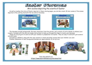 E a s t e r D i o r a m a s
Mini scenes depicting the events of Easter
As well as reading this story of Easter depicted in these coloring pages, you can also create 3D mini scenes of the scenes
depicted in this coloring book with the two sets of dioramas.
The dioramas include backgrounds, the main characters from the stories, and a variety of extra details to enhance your
scenery. Included with the sets are simple instructions to help you through the steps to create your dioramas.
These are fun projects to work on with your children in preparation for Easter. They are easy to build with just scissors
and white glue.
Included as a BONUS, along with the color version is a black and white version that your children can color.
Finished dimensions of each background diorama are approximately 20 cm by 8 cm.
Visit the website at:
https://www.mylittlehouse.org/dioramas.html
 