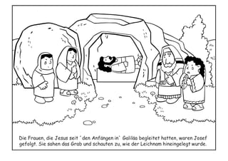 Die Frauen, die Jesus seit ´den Anfängen in` Galiläa begleitet hatten, waren Josef
gefolgt. Sie sahen das Grab und schauten zu, wie der Leichnam hineingelegt wurde.
 