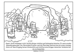 Damit Seine Anhänger nicht Seinen Körper stehlen und behaupten konnten, Er wäre wieder
lebendig geworden, die führenden Priester und die Pharisäer platzierten sie einen riesigen
Stein vor dem Eingang Seiner Grabstätte und stellten eine Gruppe römischer Soldaten auf,
sie zu bewachen.
Matthäus 27:62–66
 