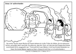 Am ersten Tag der neuen Woche die Frauen nahmen sie in aller Frühe die Salben, die sie zubereitet
hatten, und gingen damit zum Grab. Da sahen sie, dass der Stein, mit dem man den Eingang des Grabes
verschlossen hatte, weggewälzt war. Traten plötzlich zwei Männer in hell leuchtenden Gewändern zu
ihnen. Die beiden Männer sagten zu ihnen: »Jesus ist nicht hier; er ist auferstanden.«
Lukas 24:1–8; Matthäus 28:1–7; Markus 16:1–7
Jesus ist auferstanden
 