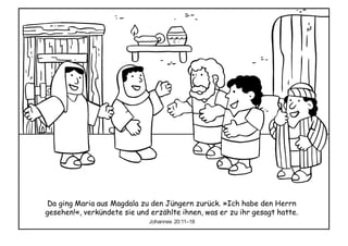 Da ging Maria aus Magdala zu den Jüngern zurück. »Ich habe den Herrn
gesehen!«, verkündete sie und erzählte ihnen, was er zu ihr gesagt hatte.
Johannes 20:11–18
 