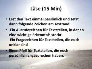 Läse (15 Min)
• Lest den Text einmal persönlich und setzt
dann folgende Zeichen am Textrand:
• Ein Ausrufezeichen für Textstellen, in denen
eine wichtige Erkenntnis steckt.
Ein Fragezeichen für Textstellen, die euch
unklar sind
• Einen Pfeil für Textstellen, die euch
persönlich angesprochen haben.
 