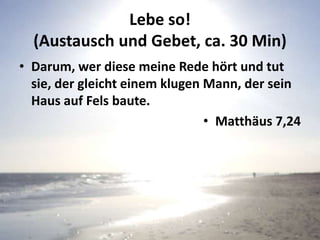 Lebe so!
(Austausch und Gebet, ca. 30 Min)
• Darum, wer diese meine Rede hört und tut
sie, der gleicht einem klugen Mann, der sein
Haus auf Fels baute.
• Matthäus 7,24
 