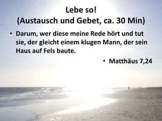 Lebe so!
(Austausch und Gebet, ca. 30 Min)
• Darum, wer diese meine Rede hört und tut
sie, der gleicht einem klugen Mann, der sein
Haus auf Fels baute.
• Matthäus 7,24
 