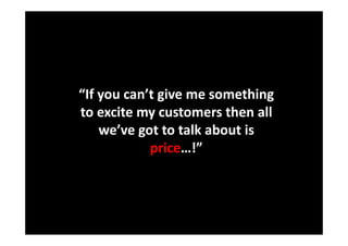 “If you can’t give me something 
to excite my customers then all 
    we’ve got to talk about is 
            price…!”
 