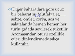 
Diğer baharatlara göre ucuz
bir baharattır. Mutfakta et,
sebze, omlet, çorba, sos ve
salatalar da hemen hemen her
türlü gıdada sevilerek tüketilir.
Aromasından ötürü özellikle
etleri dinlendirmede sıkça
kullanılır.
 