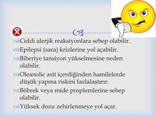 
Ciddi alerjik reaksiyonlara sebep olabilir.
Epilepsi (sara) krizlerine yol açabilir.
Biberiye tansiyon yükselmesine neden
olabilir.
Oleanolic asit içerdiğinden hamilelerde
düşük yapma riskini fazlalaştırır.
Böbrek veya mide proplemlerine sebep
olabilir.
Yüksek dozu zehirlenmeye yol açar.
 