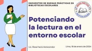 Potenciando
la lectura en el
entorno escolar
ENCUENTRO DE BUENAS PRÁCTICAS EN
BIBLIOTECAS ESCOLARES
Lima, 18 de enero de 2024
Lic. Rosa Facio Astocondor
 