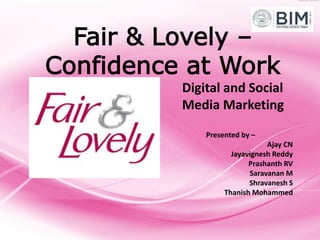 Fair & Lovely –
Confidence at Work
Presented by –
Ajay CN
Jayavignesh Reddy
Prashanth RV
Saravanan M
Shravanesh S
Thanish Mohammed
Digital and Social
Media Marketing
 