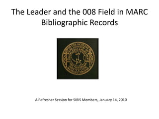 The Leader and the 008 Field in MARC Bibliographic Records A Refresher Session for SIRIS Members, January 14, 2010 