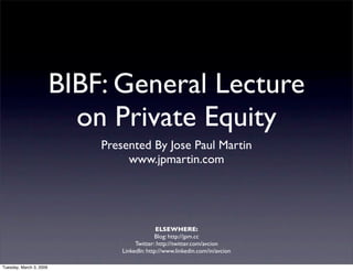 BIBF: General Lecture
                           on Private Equity
                             Presented By Jose Paul Martin
                                  www.jpmartin.com




                                               ELSEWHERE:
                                              Blog: http://jpm.cc
                                      Twitter: http://twitter.com/avcion
                                 LinkedIn: http://www.linkedin.com/in/avcion

Tuesday, March 3, 2009
 