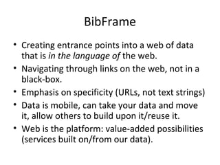 BibFrame
• Creating entrance points into a web of data
that is in the language of the web.
• Navigating through links on the web, not in a
black-box.
• Emphasis on specificity (URLs, not text strings)
• Data is mobile, can take your data and move
it, allow others to build upon it/reuse it.
• Web is the platform: value-added possibilities
(services built on/from our data).
 