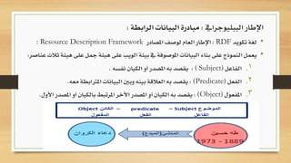 •‫لغة‬‫تكويد‬RDF:‫اإلطار‬‫العام‬‫لوصف‬‫املصادر‬: Resource Description Framework
•‫يعمل‬‫النموذج‬‫على‬‫بناء‬‫البيانات‬‫املوصوفة‬‫يف‬‫بيئة‬‫الويب‬‫على‬‫هيئة‬‫مج‬‫ل‬‫على‬‫هيئة‬‫ثالث‬‫عناصر‬:
.‫الفاعل‬ 1(Subject):‫يقصد‬‫به‬‫املصدر‬‫أو‬‫الكيان‬‫نفسه‬.
.‫الفعل‬ 2(Predicate):‫يقصد‬‫به‬‫العالقة‬‫بينه‬‫وبني‬‫البيانات‬‫املرتاب‬‫طة‬‫معه‬.
.‫املفعول‬ 3(Object):‫يقصد‬‫به‬‫الكيان‬‫أو‬‫املصدر‬‫األخر‬‫املرتبط‬‫بالك‬‫يان‬‫أو‬‫املصدر‬‫األول‬.
‫الببليوجرايف‬ ‫اإلطار‬:‫الرابطة‬ ‫البيانات‬ ‫مبادرة‬:
 