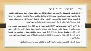 •‫يف‬‫ظل‬‫تطور‬‫اجملتمعات‬‫واالجتاه‬‫حنو‬‫العامل‬‫اإللكرتوني‬‫وتطور‬‫مصادر‬‫امل‬‫علومات‬‫وانتشار‬‫املصادر‬
‫املتاحة‬‫على‬‫الويب‬‫حيث‬‫أصبح‬‫الويب‬‫أداة‬‫أساسية‬‫يف‬‫خمتلف‬‫جماالت‬‫احل‬‫ياة‬‫وبالتالي‬‫جاء‬‫دورنا‬
‫يف‬‫تطوير‬‫أدواتنا‬‫املهنية‬‫لتناسب‬‫هذا‬‫التطور‬‫اهلائل؛‬‫فجاءت‬‫احلاجة‬‫إىل‬‫أ‬‫دوات‬‫وصف‬‫مصادر‬
‫املعلومات‬‫وإتاحتها‬‫وتطورت‬‫حتى‬‫أصبحت‬‫هذه‬‫األدوات‬‫تعتمد‬‫على‬‫الويب‬.
•‫ويف‬‫األونة‬‫األخرية‬‫ظهرت‬‫قواعد‬RDA‫لتحل‬‫حمل‬‫قواعد‬AACR2‫لوصف‬‫هذه‬‫املصادر‬‫أيان‬
‫كان‬‫شكلها‬‫أو‬‫نوعها‬‫لتليب‬‫طبيعة‬‫هذه‬‫املصادر‬‫والربط‬‫فيما‬‫بينها‬‫واأل‬‫ن‬‫جاء‬‫الدور‬‫على‬
MARC 21‫فظهرت‬‫مبادرة‬Bib Frame‫لتحل‬‫حمله‬‫كشكل‬‫معياري‬‫يتناسب‬‫مع‬‫طب‬‫يعة‬
‫قواعد‬RDA‫اليت‬‫متتاز‬‫بالربط‬‫بني‬‫الكائنات‬‫وتوضيح‬‫العالقات‬‫فيما‬‫بي‬‫نهما‬‫وهي‬‫اليت‬‫حمور‬
‫نقاشنا‬‫اليوم‬.
•‫يشمل‬‫العرض‬‫التقدميي‬‫عناصر‬‫ماهية‬‫اإلطار‬‫والنشأة‬‫والصياغة‬‫وأدوات‬‫التط‬‫بيق‬.
‫الببليوجرايف‬ ‫اإلطار‬:‫موجزة‬ ‫مقدمة‬
 