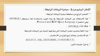 •‫العنصر‬‫الرابع‬‫من‬‫خمطط‬‫مبادرة‬‫البيانات‬‫الرابطة‬:
•‫لغة‬‫االستعالم‬‫عن‬‫البيانات‬‫املرتابطة‬‫يف‬‫بيئة‬‫الويب‬‫باستخدام‬‫لغة‬‫سب‬‫اركل‬(SPARQL)
‫وهي‬‫احتصار‬‫ـ‬‫ل‬Protocol and RDF Query Language.
•‫لغة‬ ‫هيكله‬(SPARQL):
•‫تبدأ‬‫ا‬ ‫البيانات‬ ‫عن‬ ‫البحث‬ ‫فيها‬ ‫يتم‬ ‫اليت‬ ‫البيانات‬ ‫مصدر‬ ‫بتحديد‬ ‫اللغة‬‫ملرتابطة‬
•‫مت‬‫وهناك‬ ‫االستفسار‬‫أربع‬‫االستفسار‬ ‫من‬ ‫أنواع‬:
(SELECT, ASK, DESCRIBE, CONSTRUCT)
•‫الفرز‬ ‫علميات‬ ‫ًا‬‫ري‬‫وأخ‬.
‫الببليوجرايف‬ ‫اإلطار‬:‫الرابطة‬ ‫البيانات‬ ‫مبادرة‬:
 