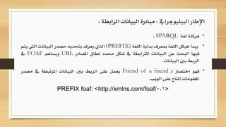 •‫هيكلة‬‫لغة‬SPARQL:
•‫يبدأ‬‫هيكل‬‫اللغة‬‫مبعرف‬‫بداية‬‫اللغة‬(PREFIX)‫الذي‬‫يعرف‬‫بتحديد‬‫مصدر‬‫البيانات‬‫ا‬‫ليت‬‫يتم‬
‫فيها‬‫البحث‬‫عن‬‫البيانات‬‫املرتابطة‬‫يف‬‫شكل‬‫حمدد‬‫نطاق‬‫املصادر‬URL‫ويساهم‬FOAF‫يف‬
‫الربط‬‫بني‬‫البيانات‬.
•‫فهو‬‫اختصار‬‫ـ‬‫ا‬Friend of a friend‫يعمل‬‫على‬‫الربط‬‫بني‬‫البيانات‬‫املرتبطة‬‫يف‬‫مصدر‬
‫املعلومات‬‫املتاح‬‫على‬‫الويب‬.
PREFIX foaf: <http://xmlns.com/foaf/0.1>
‫الببليوجرايف‬ ‫اإلطار‬:‫الرابطة‬ ‫البيانات‬ ‫مبادرة‬:
 