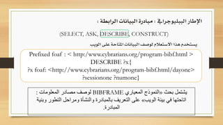 (SELECT, ASK, DESCRIBE, CONSTRUCT)
‫يستخدم‬‫هذا‬‫االستعالم‬‫لوصف‬‫البيانات‬‫املتاحة‬‫على‬‫الويب‬
‫الببليوجرايف‬ ‫اإلطار‬:‫الرابطة‬ ‫البيانات‬ ‫مبادرة‬:
‫يشتمل‬‫بحث‬«‫المعياري‬ ‫النموذج‬BIBFRAME‫المعلومات‬ ‫مصادر‬ ‫لوصف‬:
‫الويب‬ ‫بيئة‬ ‫في‬ ‫اتاحتها‬»‫التطور‬ ‫ومراحل‬ ‫والنشأة‬ ‫بالمبادرة‬ ‫التعريف‬ ‫على‬‫وبنية‬
‫المبادرة‬.
Prefixed foaf : < http:/www.cybrarians.org/program-bibf.html >
DESCRIBE ?x{
?x foaf: <http://www.cybrarians.org/program-bibf.html/dayone>
?sessionone ?numone}
 
