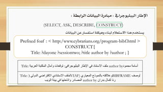 (SELECT, ASK, DESCRIBE, CONSTRUCT)
‫يستخدم‬‫هذا‬‫االستعالم‬‫لبناء‬‫وهيكلة‬‫استفسار‬‫عن‬‫البيانات‬
‫الببليوجرايف‬ ‫اإلطار‬:‫الرابطة‬ ‫البيانات‬ ‫مبادرة‬:
Title: ‫الببليوجرافي‬ ‫اإلطار‬ ‫في‬ ‫االستناد‬ ‫ملف‬:‫العربية‬ ‫المكتبة‬ ‫وآمال‬ ‫توقعات‬ author by‫محمود‬ ‫أسامة‬
Title: ‫الدولي‬ ‫االفتراضي‬ ‫االستنادي‬ ‫لملف‬( VIAF) ‫المعياري‬ ‫بالنموذج‬ ‫وعالقته‬BIBFRAME ‫لوصف‬
‫الويب‬ ‫بيئة‬ ‫في‬ ‫واتاحتها‬ ‫المصادر‬ author by ‫بدران‬ ‫كمال‬ ‫رنا‬
Prefixed foaf : < http:/www.cybrarians.org/program-bibf.html >
CONSTRUCT{
Title: ?dayone ?sessiontwo; ?title author by ?author ; }
 