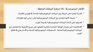 •‫ف‬ ‫يف‬ ‫املتاحة‬ ‫الببليوجرافية‬ ‫البيانات‬ ‫بني‬ ‫الربط‬ ‫على‬ ‫املبادرة‬ ‫لقدرة‬‫املكتبات‬ ‫هارس‬
•‫أنه‬ ‫أساس‬ ‫على‬ ‫الببليوجرافية‬ ‫البيانات‬ ‫مع‬ ‫تتعامل‬ ‫ألنها‬ ‫نتيجة‬‫كيانات‬ ‫ا‬.
•‫الويب‬ ‫بيئة‬ ‫يف‬ ‫الببليوجرافية‬ ‫البيانات‬ ‫اتاحة‬ ‫على‬ ‫لقدرتها‬.
•‫األولو‬ ‫مربع‬ ‫على‬ ‫جتعلها‬ ‫باملبادرة‬ ‫اخلاصة‬ ‫اهلائلة‬ ‫الربجميات‬ ‫اإلمكانيات‬‫مع‬ ‫التعامل‬ ‫يف‬ ‫ية‬
‫واال‬ ‫للبحث‬ ‫الببليوجرافية‬ ‫التسجيالت‬ ‫حلاجة‬ ‫الببليوجرافية‬ ‫البيانات‬‫نطاق‬ ‫يف‬ ‫سرتجاع‬
‫الويب‬.
‫الببليوجرايف‬ ‫اإلطار‬:‫ملاذا‬‫مبادرة‬‫الرابطة‬ ‫البيانات‬:
 