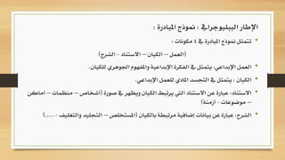 •‫يف‬ ‫املبادرة‬ ‫منوذج‬ ‫تتمثل‬4‫مكونات‬:
(‫العمل‬–‫الكيان‬–‫االستناد‬-‫الشرج‬)
•‫اإلبداعي‬ ‫العمل‬:‫للكيان‬ ‫اجلوهري‬ ‫واملفهوم‬ ‫اإلبداعية‬ ‫الفكرة‬ ‫يف‬ ‫يتمثل‬.
•‫الكيان‬:‫اإلبداعي‬ ‫للعمل‬ ‫املادي‬ ‫التجسد‬ ‫يف‬ ‫يتمثل‬.
•‫االستناد‬:‫صورة‬ ‫يف‬ ‫ويظهر‬ ‫الكيان‬ ‫يرتبط‬ ‫اليت‬ ‫االستناد‬ ‫عن‬ ‫عبارة‬(‫أشخاص‬–‫منظمات‬–‫أماكن‬
–‫موضوعات‬-‫أزمنة‬)
•‫الشرح‬:‫عن‬ ‫عبارة‬‫ب‬‫إضافية‬ ‫يانات‬‫م‬‫بالكيان‬ ‫رتبطة‬(‫املستخلص‬–‫التجل‬‫والتغليف‬ ‫يد‬-).....
‫الببليوجرايف‬ ‫اإلطار‬:‫املبادرة‬ ‫منوذج‬:
 