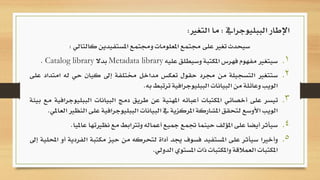 ‫كالتالي‬ ‫املستفيدين‬ ‫وجمتمع‬ ‫املعلومات‬ ‫جمتمع‬ ‫على‬ ‫تغري‬ ‫سيحدث‬:
.‫سيتغري‬ 1‫مفهوم‬‫فهرس‬‫املكتبة‬‫وسيطلق‬‫عليه‬Metadata library‫بدال‬Catalog library.
.‫ستتغري‬ 2‫التسجيلة‬‫من‬‫جمرد‬‫حقول‬‫تعكس‬‫مداخل‬‫خمتلفة‬‫إىل‬‫كيان‬‫حي‬‫ل‬‫ه‬‫امتداد‬‫على‬
‫الويب‬‫وعائلة‬‫من‬‫البيانات‬‫الببليوجرافية‬‫ترتبط‬‫به‬.
.‫تيسر‬ 3‫على‬‫أخصائي‬‫املكتبات‬‫أعبائه‬‫املهنية‬‫عن‬‫طريق‬‫دمج‬‫البيانات‬‫ال‬‫ببليوجرافية‬‫مع‬‫بيئة‬
‫الويب‬‫األوسع‬‫لتحقق‬‫املشاركة‬‫املركزية‬‫يف‬‫البيانات‬‫الببليوجرافية‬‫على‬‫النظري‬‫العاملي‬.
.‫سيأثر‬ 4‫أيضا‬‫على‬‫املؤلف‬‫حينما‬‫جتمع‬‫مجيع‬‫أعماله‬‫وترتابط‬‫مع‬‫نظريتها‬‫ع‬‫امليا‬.
.‫وأخريا‬ 5‫سيأثر‬‫على‬‫املستفيد‬‫فسوف‬‫جيد‬‫أداة‬‫لتحركه‬‫من‬‫حيز‬‫مكتبة‬‫ا‬‫لفردية‬‫أو‬‫احمللية‬‫إىل‬
‫املكتبات‬‫العمالقة‬‫واملكتبات‬‫ذات‬‫املستوي‬‫الدولي‬.
‫الببليوجرايف‬ ‫اإلطار‬:‫التغري‬ ‫ما‬:
 