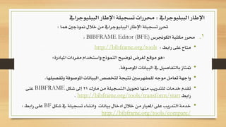 ‫هما‬ ‫منوذجني‬ ‫خالل‬ ‫من‬ ‫الببليوجرايف‬ ‫اإلطار‬ ‫تسجيلة‬ ‫حترر‬:
.‫الكوجنرس‬ ‫مكتبة‬ ‫حمرر‬ 1BIBFRAME Editor (BFE):
•‫رابط‬ ‫على‬ ‫متاح‬:http://bibframe.org/tools
«‫املبادرة‬ ‫مفردات‬ ‫واستخدام‬ ‫النموذج‬ ‫توضيح‬ ‫لغرض‬ ‫موقع‬ ‫هو‬»
•‫املوصوفة‬ ‫البيانات‬ ‫يف‬ ‫بالتفاصيل‬ ‫متتاز‬.
•‫وتفص‬ ‫املوصوفة‬ ‫البيانات‬ ‫لتخصص‬ ‫نتيجة‬ ‫للمفهرسني‬ ‫موجه‬ ‫تعامل‬ ‫واجهة‬‫يلها‬.
•‫مارك‬ ‫من‬ ‫التسجيلة‬ ‫حتويل‬ ‫منها‬ ‫للتدريب‬ ‫خدمات‬ ‫تقدم‬21‫شكل‬ ‫إىل‬BIBFRAME‫على‬
‫رابط‬http://bibframe.org/tools/transform/start.
•‫شكل‬ ‫يف‬ ‫تسجيلة‬ ‫وانشاء‬ ‫بيانات‬ ‫ادخال‬ ‫خالل‬ ‫من‬ ‫املعيار‬ ‫على‬ ‫التدريب‬ ‫خدمة‬BF‫رابط‬ ‫على‬:
http://bibframe.org/tools/compare/
‫الببليوجرايف‬ ‫اإلطار‬:‫الببليوجرايف‬ ‫اإلطار‬ ‫تسجيلة‬ ‫حمررات‬
 