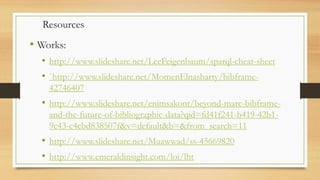 • Works:
• http://www.slideshare.net/LeeFeigenbaum/sparql-cheat-sheet
• `http://www.slideshare.net/MomenElnasharty/bibframe-
42746407
• http://www.slideshare.net/enimsakont/beyond-marc-bibframe-
and-the-future-of-bibliographic-data?qid=fd41f241-b419-42b1-
9c43-c4cbd838507f&v=default&b=&from_search=11
• http://www.slideshare.net/Muawwad/ss-45669820
• http://www.emeraldinsight.com/loi/lht
Resources
 