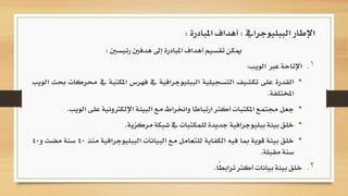 ‫رئيسني‬ ‫هدفني‬ ‫إىل‬ ‫املبادرة‬ ‫أهداف‬ ‫تقسيم‬ ‫ميكن‬:
.‫اإلتاحة‬ 1‫عرب‬‫الويب‬:
•‫القدرة‬‫على‬‫تكشيف‬‫التسجيلية‬‫الببليوجرافية‬‫يف‬‫فهرس‬‫املكتبة‬‫يف‬‫حمركات‬‫حبث‬‫الويب‬
‫املختلفة‬.
•‫جعل‬‫جمتمع‬‫املكتبات‬‫أكثر‬‫ارتباطا‬‫واخنراط‬‫مع‬‫البيئة‬‫اإللكرتونية‬‫على‬‫الويب‬.
•‫خلق‬‫بيئة‬‫ببليوجرافية‬‫جديدة‬‫للمكتبات‬‫يف‬‫شبكة‬‫مركزية‬.
•‫خلق‬‫بيئة‬‫قوية‬‫مبا‬‫فيه‬‫الكفاية‬‫للتعامل‬‫مع‬‫البيانات‬‫الببليوجرافي‬‫ة‬‫منذ‬40‫سنة‬‫مضت‬‫و‬40
‫سنة‬‫مقبلة‬.
.‫خلق‬ 2‫بيئة‬‫بيانات‬‫أكثر‬‫ًا‬‫ط‬‫تراب‬.
‫الببليوجرايف‬ ‫اإلطار‬:‫املبادرة‬ ‫أهداف‬:
 