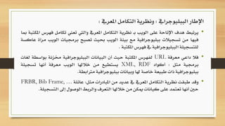 •‫يرتبط‬‫هدف‬‫اإلتاحة‬‫على‬‫الويب‬‫ـ‬‫ب‬‫نظرية‬‫التكامل‬‫املعريف‬‫واليت‬‫تعين‬‫ت‬‫كامل‬‫فهرس‬‫املكتبة‬‫مبا‬
‫فيها‬‫من‬‫تسجيالت‬‫ببليوجرافية‬‫مع‬‫بيئة‬‫الويب‬‫حبيث‬‫تصبح‬‫برجميات‬‫ا‬‫لويب‬‫مرآة‬‫عاكسة‬
‫للتسجيلة‬‫الببليوجرافية‬‫يف‬‫فهرس‬‫املكتبة‬.
•‫فال‬‫داعي‬‫معرفة‬URL‫لفهرس‬‫املكتبة‬‫حيث‬‫أن‬‫البيانات‬‫الببليوجرافية‬‫خمزنة‬‫ب‬‫واسطة‬‫لغات‬
‫برجمية‬‫مثل‬:‫أكواد‬XML, RDF‫يستطيع‬‫من‬‫خالهلا‬‫الويب‬‫معرفة‬‫أنها‬‫تسجيلة‬
‫ببليوجرافية‬‫ذات‬‫طبيعة‬‫خاصة‬‫هلا‬‫وبيانات‬‫ببليوجرافية‬‫مرتابطة‬.
•‫وقد‬‫طبقت‬‫نظرية‬‫التكامل‬‫املعريف‬‫يف‬‫عديد‬‫من‬‫املبادرات‬‫مثل‬:‫عائلة‬FRBR, Bib Frame, …
‫حني‬‫أنها‬‫تعتمد‬‫على‬‫كيانات‬‫ميكن‬‫من‬‫خالهلا‬‫التعرف‬‫والربط‬‫الوصول‬‫إىل‬‫التسجيلة‬.
‫الببليوجرايف‬ ‫اإلطار‬:‫املعريف‬ ‫التكامل‬ ‫ونظرية‬:
 