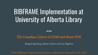 BIBFRAME Implementation at
University of Alberta Library
The Canadian Cohort of LD4P and Share VDE
Abigail Sparling, Adam Cohen and Ian Bigelow
NISO Webinar: Implementing Library Linked Data, November 13th, 2019
 