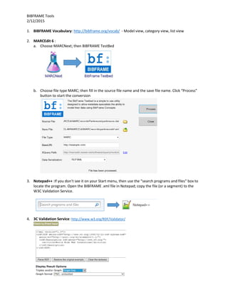 BIBFRAME Tools
2/12/2015
1. BIBFRAME Vocabulary: http://bibframe.org/vocab/ - Model view, category view, list view
2. MARCEdit 6 :
a. Choose MARCNext; then BIBFRAME TestBed
b. Choose file type MARC; then fill in the source file name and the save file name. Click “Process”
button to start the conversion
3. Notepad++ :If you don’t see it on your Start menu, then use the “search programs and files” box to
locate the program. Open the BIBFRAME .xml file in Notepad; copy the file (or a segment) to the
W3C Validation Service.
4. 3C Validation Service: http://www.w3.org/RDF/Validator/
 