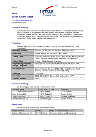 Résumé                                                                   Bibhas Kumar Senapati



Name
Bibhas Kumar Senapati
Email: bibhas.sagar@gmail.com
Cell: + 91 9853736069


Experience Summary
         I am an associate with Tata Consultancy Services for the last 4 years and 6 months, having
         total of 6.5 years of IT experience and have worked in the domain of financial services,
         investment banking and REL and trade finance. Worked in various roles like, Test engineer,
         Junior Test analyst, Senior Test analyst, Automation Test Lead. Received appreciations and
         awards from Client, during my Client-site assignment.

Technology
       Below is a list of important hardware, software products, tools and methods that I have
       worked with.
 Operating Systems               Windows XP, Windows NT, Windows 2000, Unix, Linux
 Data Bases                      My SQL, Oracle, Ms Sql Server , MS-Access
 Testing Tools                   Quick Test Professional, Win Runner, Test Director, Mercury Quality
                                 Centre , Fitnesse , Load Runner , Selenium , Documentum
 Trading Tools                   Fidessa , ODIN , Eximbills Enterprise
 Programming / Scripting /       MS.Net(Vb.net,Vc#.Net,Asp.Net,Ado.Net),TSL,VB Script , UML
 Design Languages

 Business Areas                  Banking Financial Services (BFS) , REL , Trade Finance, Retail
                                 Banking , Payment System, Investment Banking
 Protocols                       TCP/IP,FIX
 Concepts                        OOAD,OOSE,OOP , Scrum , Agile Methodology , BPT
 Payment Gateway                 SWIFT


Experience Summary:
      (In chronological order starting from the most recent)
 Employer Name                         From Date / To Date           Designation
 TATA Consultancy Services LTD         Sep’06 To Mar’11              ITA (IT Analyst)
 Xgen Systems Ltd.                      Feb’06 To Sep’06             System Analyst
 Floret Solutions (P) Ltd.              Jun’05 To Jan’06             Software Developer
 JDB Solutions (P) Ltd                  Jul’04 to May’05             System Analyst


Qualifications
         (In chronological order starting from the most recent)

Degree and Date                     Institute           Major and Specialization & Grade
Bachelor of Engineering, 2004       B.P.U.T,Orissa      Computer Science and Engineering




                                               Page 1 of 8
 
